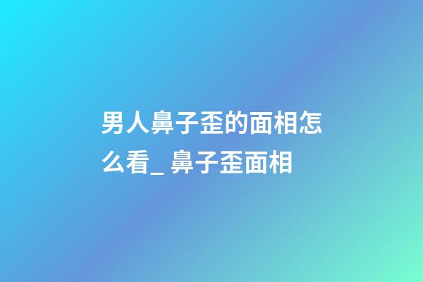 男人鼻子歪的面相怎么看_ 鼻子歪面相